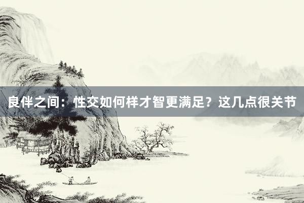 良伴之间：性交如何样才智更满足？这几点很关节
