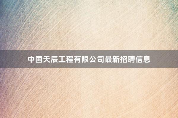 中国天辰工程有限公司最新招聘信息