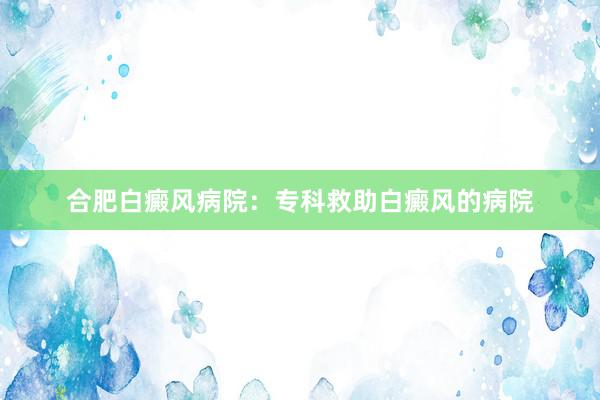 合肥白癜风病院：专科救助白癜风的病院