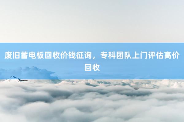 废旧蓄电板回收价钱征询，专科团队上门评估高价回收