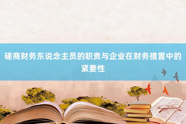 磋商财务东说念主员的职责与企业在财务措置中的紧要性