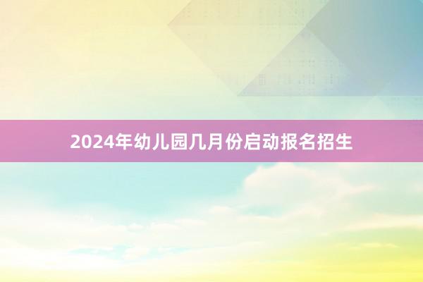 2024年幼儿园几月份启动报名招生