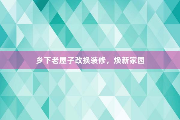 乡下老屋子改换装修，焕新家园
